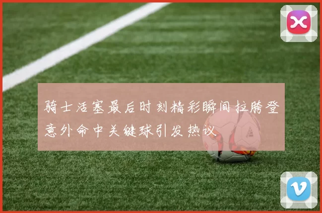 骑士活塞最后时刻精彩瞬间拉胯登意外命中关键球引发热议