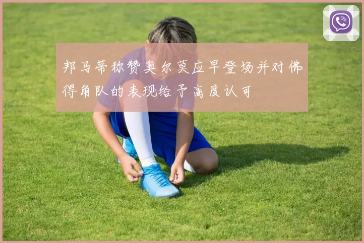 邦马蒂称赞奥尔莫应早登场并对佛得角队的表现给予高度认可