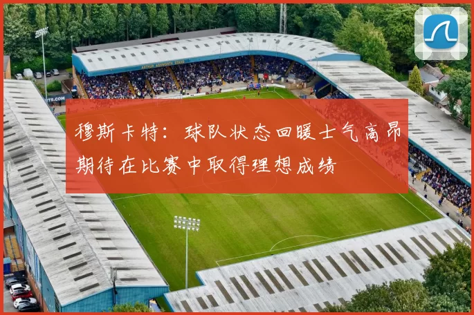 穆斯卡特：球队状态回暖士气高昂期待在比赛中取得理想成绩