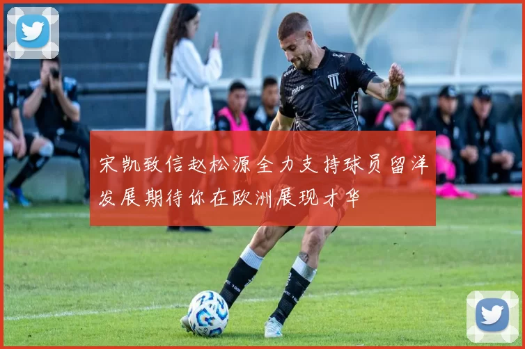 宋凯致信赵松源全力支持球员留洋发展期待你在欧洲展现才华