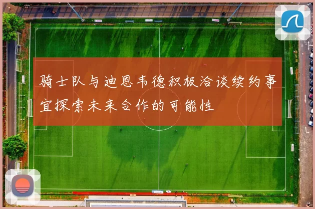 骑士队与迪恩韦德积极洽谈续约事宜探索未来合作的可能性