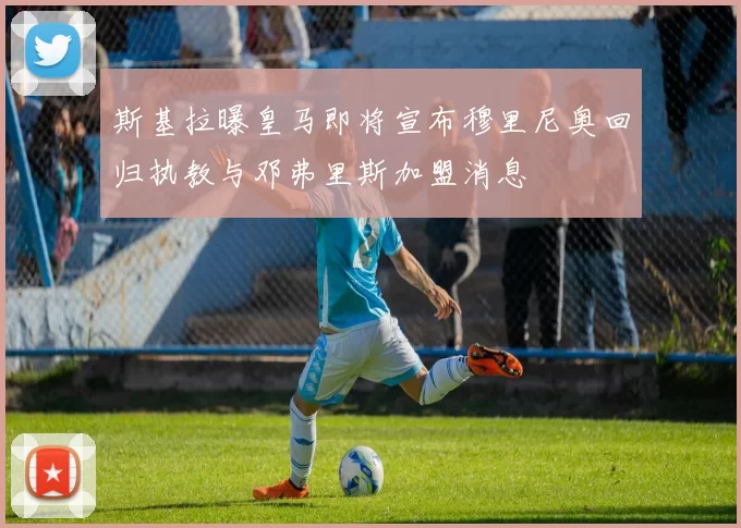 斯基拉曝皇马即将宣布穆里尼奥回归执教与邓弗里斯加盟消息