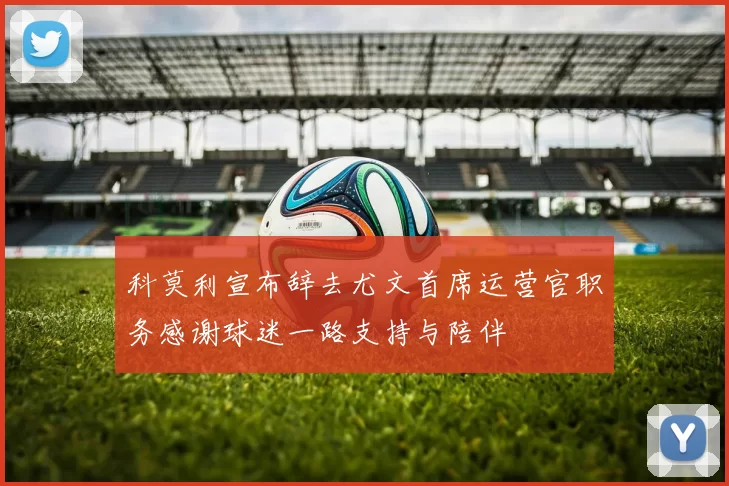 科莫利宣布辞去尤文首席运营官职务感谢球迷一路支持与陪伴