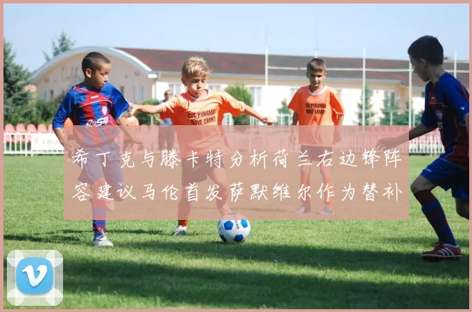 希丁克与滕卡特分析荷兰右边锋阵容建议马伦首发萨默维尔作为替补选择