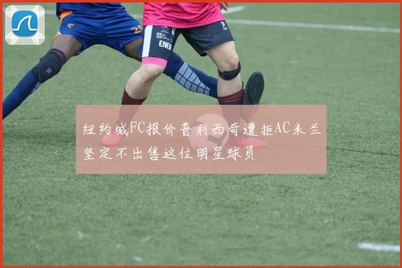 纽约城FC报价普利西奇遭拒AC米兰坚定不出售这位明星球员
