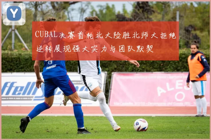 CUBAL决赛首轮北大险胜北师大拒绝逆转展现强大实力与团队默契