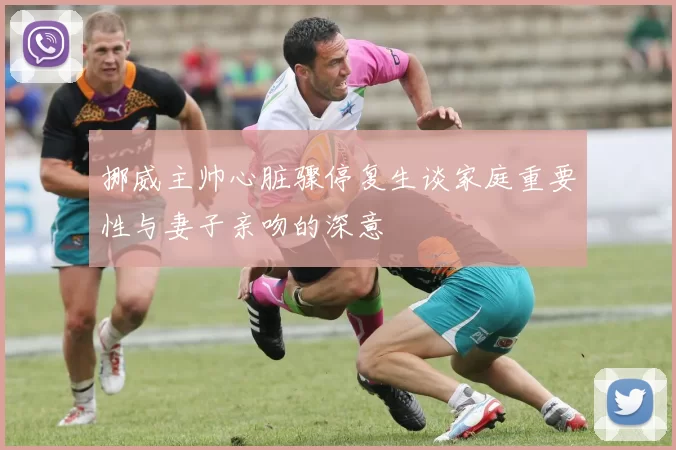 挪威主帅心脏骤停复生谈家庭重要性与妻子亲吻的深意