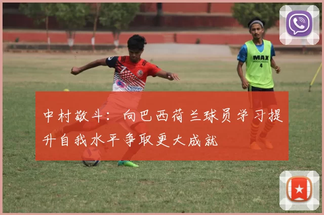中村敬斗：向巴西荷兰球员学习提升自我水平争取更大成就