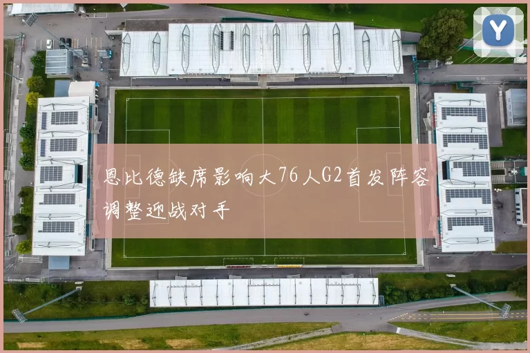 恩比德缺席影响大76人G2首发阵容调整迎战对手