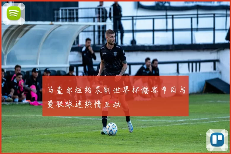 马奎尔纽约录制世界杯播客节目与曼联球迷热情互动