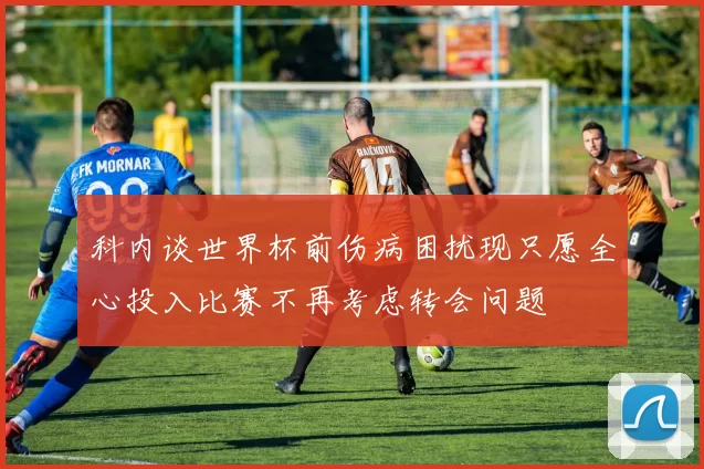 科内谈世界杯前伤病困扰现只愿全心投入比赛不再考虑转会问题