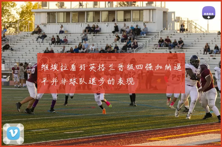 维埃拉看好英格兰晋级四强加纳逼平并非球队退步的表现