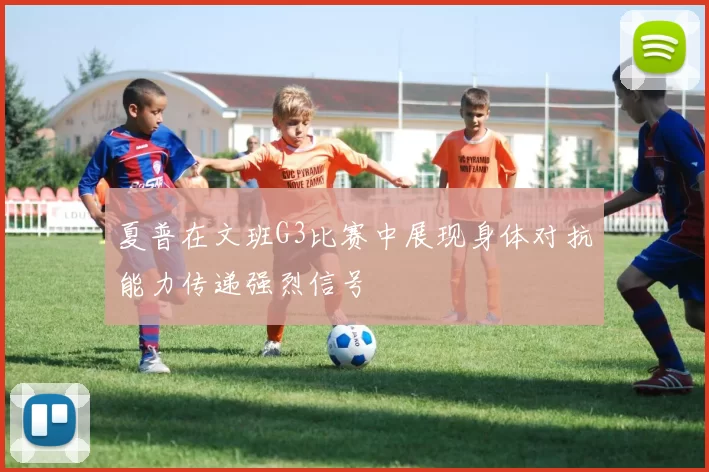 夏普在文班G3比赛中展现身体对抗能力传递强烈信号