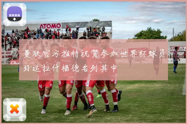 曼联官方推特祝贺参加世界杯球员好运拉什福德名列其中