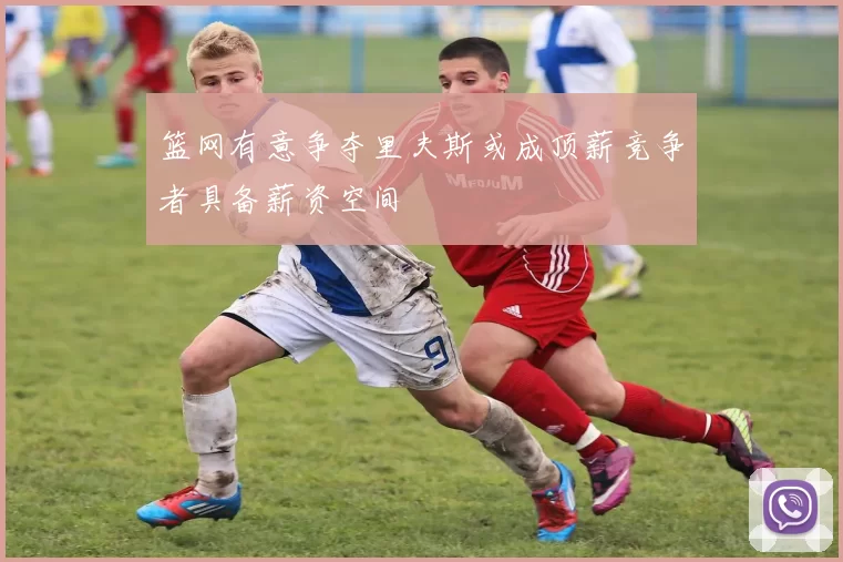 篮网有意争夺里夫斯或成顶薪竞争者具备薪资空间
