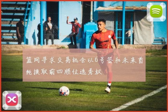 篮网寻求交易机会以6号签和未来首轮换取前四顺位选秀权