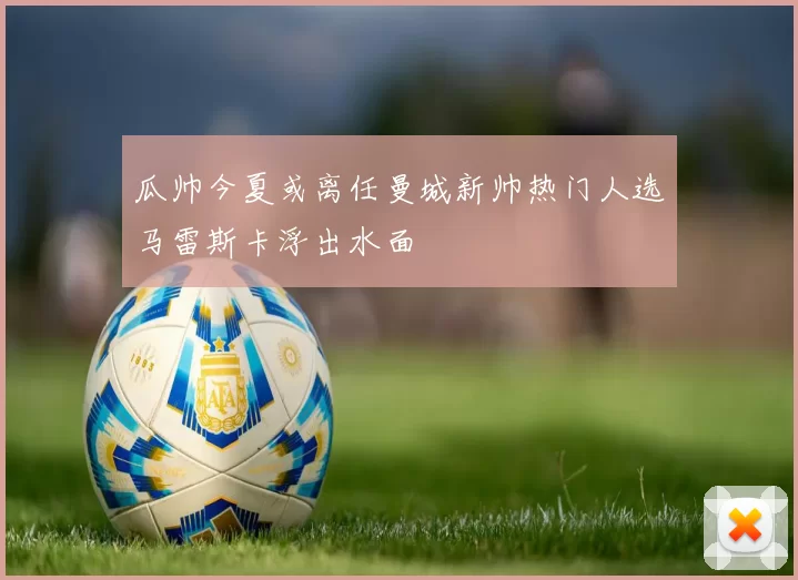 瓜帅今夏或离任曼城新帅热门人选马雷斯卡浮出水面