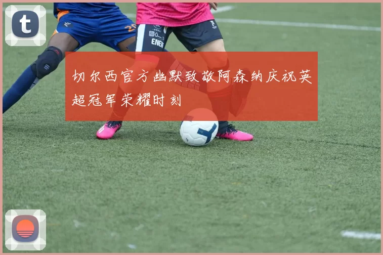 切尔西官方幽默致敬阿森纳庆祝英超冠军荣耀时刻