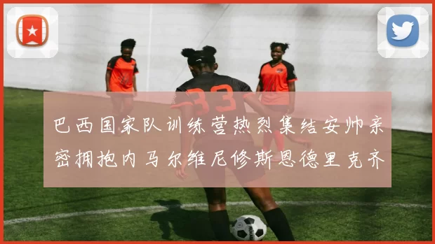 巴西国家队训练营热烈集结安帅亲密拥抱内马尔维尼修斯恩德里克齐亮相