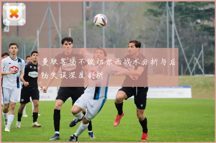 曼联客场不敌切尔西战术分析与后防失误深度剖析